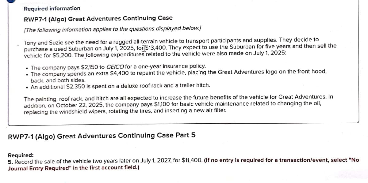 Required information
RWP7-1 (Algo) Great Adventures Continuing Case
[The following information applies to the questions displayed below]
Tony and Suzie see the need for a rugged all-terrain vehicle to transport participants and supplies. They decide to
purchase a used Suburban on July 1, 2025, for $13,400. They expect to use the Suburban for five years and then sell the
vehicle for $5,200. The following expenditures related to the vehicle were also made on July 1, 2025:
The company pays $2,150 to GEICO for a one-year insurance policy.
. The company spends an extra $4,400 to repaint the vehicle, placing the Great Adventures logo on the front hood,
back, and both sides.
⚫ An additional $2,350 is spent on a deluxe roof rack and a trailer hitch.
The painting, roof rack, and hitch are all expected to increase the future benefits of the vehicle for Great Adventures. In
addition, on October 22, 2025, the company pays $1,100 for basic vehicle maintenance related to changing the oil,
replacing the windshield wipers, rotating the tires, and inserting a new air filter.
RWP7-1 (Algo) Great Adventures Continuing Case Part 5
Required:
5. Record the sale of the vehicle two years later on July 1, 2027, for $11,400. (If no entry is required for a transaction/event, select "No
Journal Entry Required" in the first account field.)
