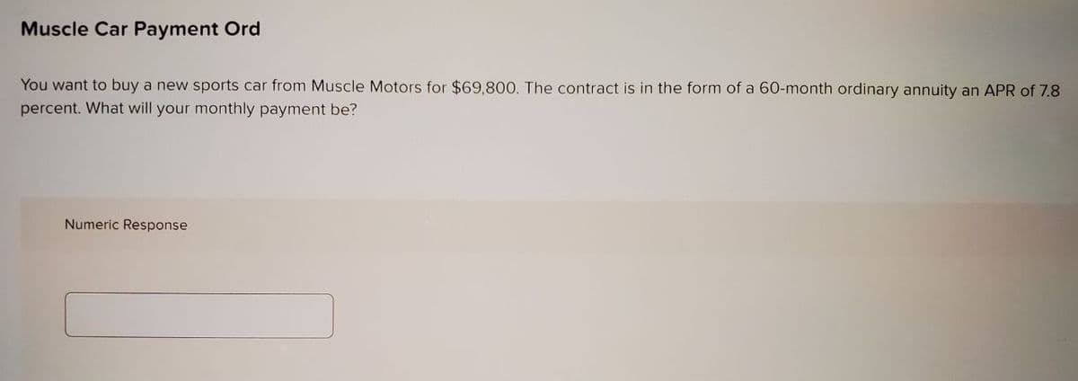 Muscle Car Payment Ord
You want to buy a new sports car from Muscle Motors for $69,800. The contract is in the form of a 60-month ordinary annuity an APR of 7.8
percent. What will your monthly payment be?
Numeric Response