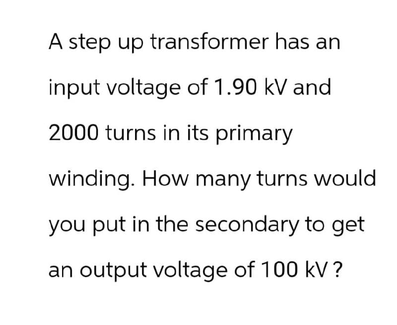 A step up transformer has an
input voltage of 1.90 kV and
2000 turns in its primary
winding. How many turns would
you put in the secondary to get
an output voltage of 100 kV ?