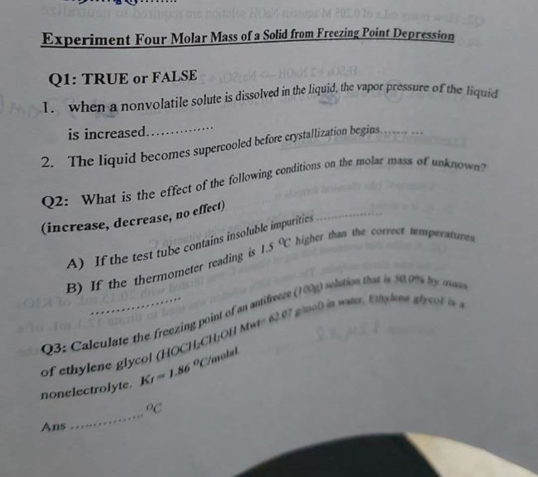 silu
noiule HOa auosupa M 200 lo Im
Experiment Four Molar Mass of a Solid from Freezing Point Depression
Q1: TRUE or FALSE
102:0 HOM 0
is increased.....
2. The liquid becomes supercooled before crystallization begins...
(increase, decrease, no effect)
mais
Ans ...
**********
