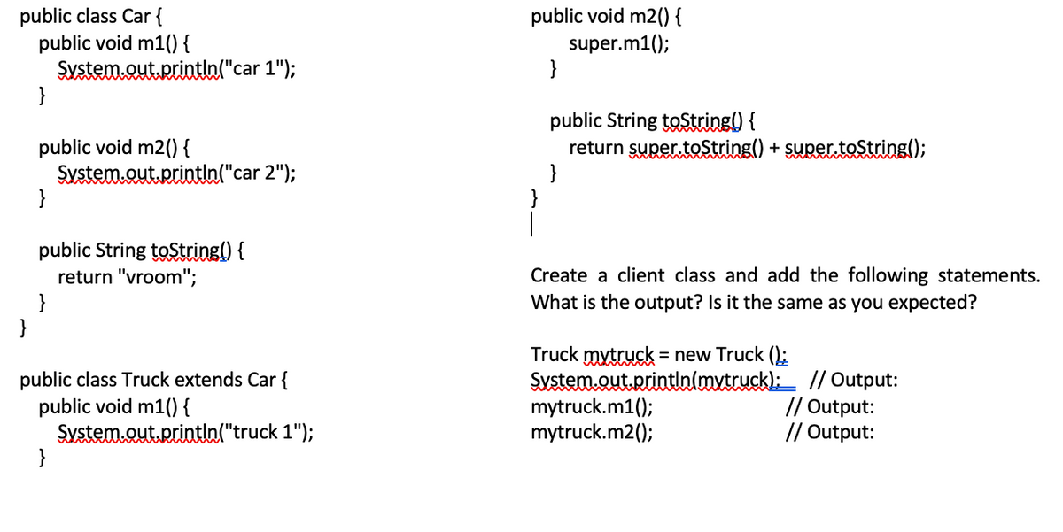 public class Car {
public void m1() {
System.out.Rrintln("car 1");
}
public void m2() {
super.m1();
}
public void m2() {
Sustem.out.printla("car 2");
}
public String toString() {
return super toString() + super toString();
}
public String toString() {
return "vroom";
}
}
Create a client class and add the following statements.
What is the output? Is it the same as you expected?
public class Truck extends Car {
public void m1() {
System.out.Rrintin("truck 1");
}
Truck mytruck = new Truck ();
Sustem.out.printinlaxtruckl: // Output:
mytruck.m1();
mytruck.m2();
// Output:
// Output:
