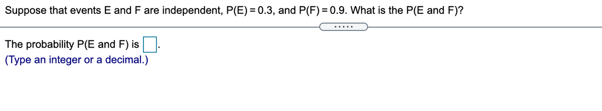 Suppose that events E and F are independent, P(E) = 0.3, and P(F) = 0.9. What is the P(E and F)?
The probability P(E and F) is
(Type an integer or a decimal.)
