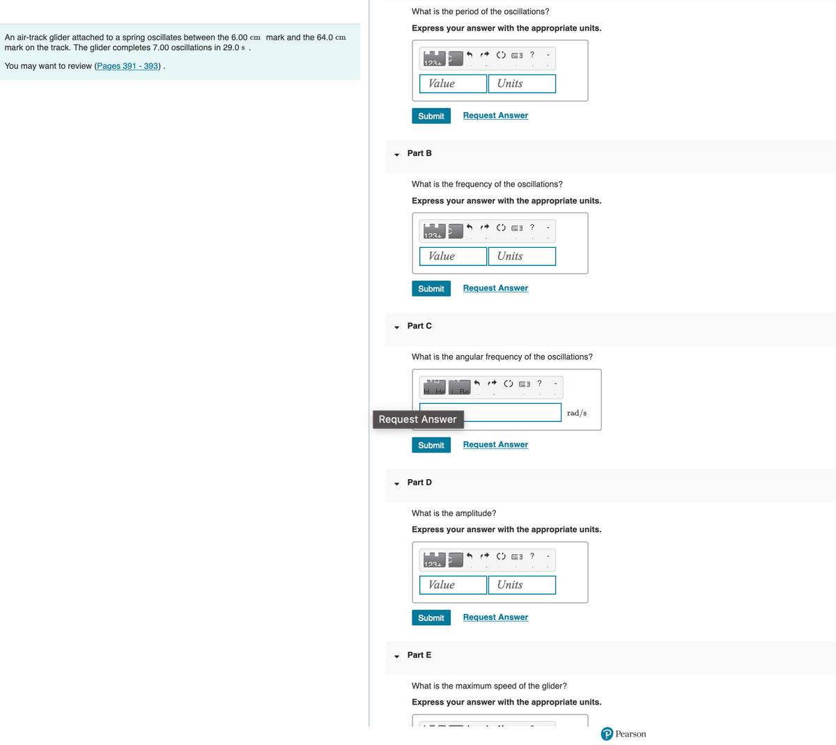 An air-track glider attached to a spring oscillates between the 6.00 cm mark and the 64.0 cm
mark on the track. The glider completes 7.00 oscillations in 29.0 s .
You may want to review (Pages 391 - 393).
What is the period of the oscillations?
Express your answer with the appropriate units.
123-
Value
Submit
Part B
123+
Value
What is the frequency of the oscillations?
Express your answer with the appropriate units.
Submit
▾ Part C
Request Answer
Submit
Part D
123+
Units
What is the angular frequency of the oscillations?
Value
Request Answer
Submit
Part E
E3 ?
Units
Request Answer
What is the amplitude?
Express your answer with the appropriate units.
?
✪ E3
Request Answer
E3
Units
Request Answer
rad/s
?
What is the maximum speed of the glider?
Express your answer with the appropriate units.
P Pearson