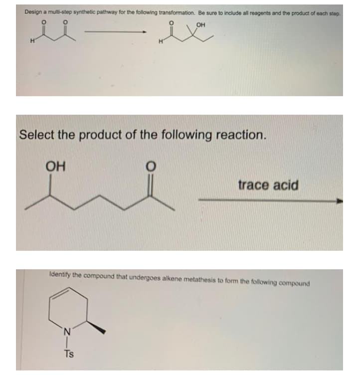 Design a multi-step synthetic pathway for the following transformation. Be sure to include all reagents and the product of each step.
OH
Select the product of the following reaction.
OH
trace acid
Identify the compound that undergoes alkene metathesis to form the following compound
'N'
Ts
