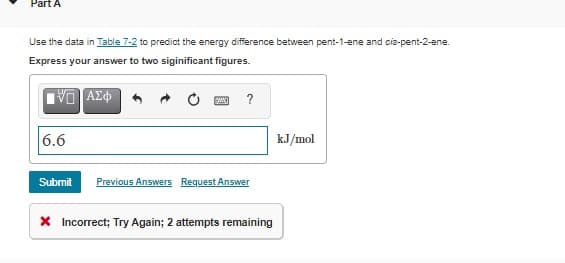 Part A
Use the data in Table 7-2 to predict the energy difference between pent-1-ene and cis-pent-2-ene.
Express your answer to two siginificant figures.
?
6.6
kJ/mol
Submit
Previous Answers Request Answer
X Incorrect; Try Again; 2 attempts remaining
