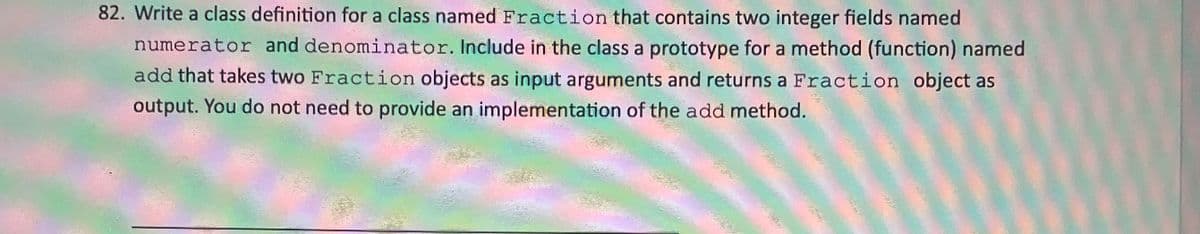 82. Write a class definition for a class named Fraction that contains two integer fields named
numerator and denominator. Include in the class a prototype for a method (function) named
add that takes two Fraction objects as input arguments and returns a Fraction object as
output. You do not need to provide an implementation of the add method.