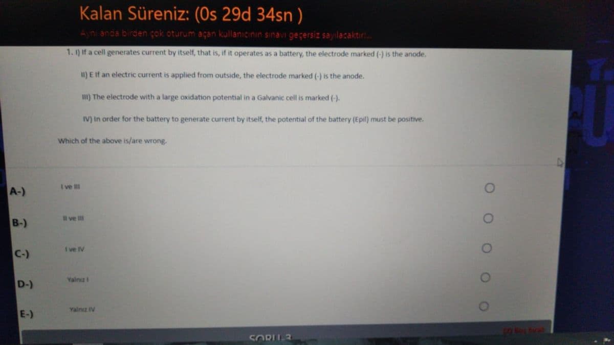 Kalan Süreniz: (Os 29d 34sn )
Ayn anda birden çok oturum açan kullanıcinın sınavi geçersiz sayılacaktir!.
1. 1) If a cell generates current by itself, that is, if it operates as a battery, the electrode marked (-) is the anode.
II) E If an electric current is applied from outside, the electrode marked (-) is the anode.
I) The electrode with a large oxidation potential in a Galvanic cell is marked (-).
IV) In order for the battery to generate current by itself, the potential of the battery (Epil) must be positive.
Which of the above is/are wrong.
I ve III
A-)
Il ve II
B-)
I ve IV
C-)
Yalnızi
D-)
Yalnz IV
E-)
19Bop hrat
SORU3
O O O OO
