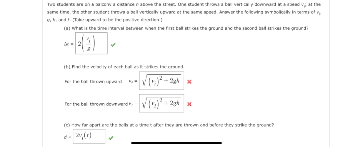 Two students are on a balcony a distance h above the street. One student throws a ball vertically downward at a speed v;; at the
same time, the other student throws a ball vertically upward at the same speed. Answer the following symbolically in terms of V₁,
g, h, and t. (Take upward to be the positive direction.)
(a) What is the time interval between when the first ball strikes the ground and the second ball strikes the ground?
Δt = | 2
g
(b) Find the velocity of each ball as it strikes the ground.
√(v₁)² + 2gh x
For the ball thrown upward
For the ball thrown downward Vf=
d =
+2gh x
(c) How far apart are the balls at a time t after they are thrown and before they strike the ground?
2v;(t)