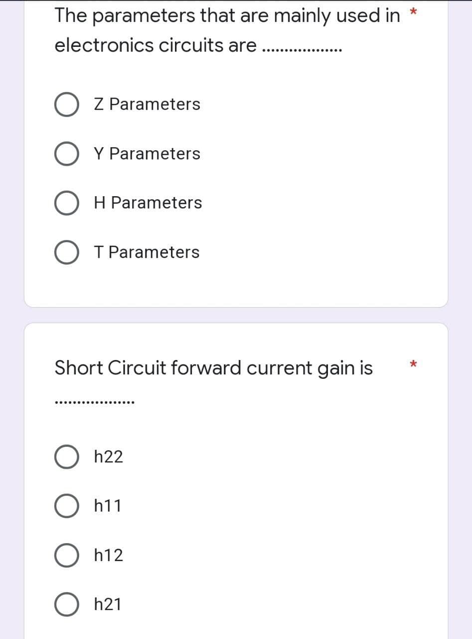 The parameters that are mainly used in *
electronics circuits are
Z Parameters
Y Parameters
H Parameters
O T Parameters
Short Circuit forward current gain is
..............
h22
h11
h12
h21
*