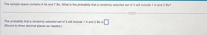 The sample space contains 9 As and 7 Bs. What is the probablity that a randomly selected set of 3 will include 1 A and 2 Bs?
The probablity that a randomly selected set of 3 will include 1 A and 2 Bs is
(Round to three decimal places as needed.)