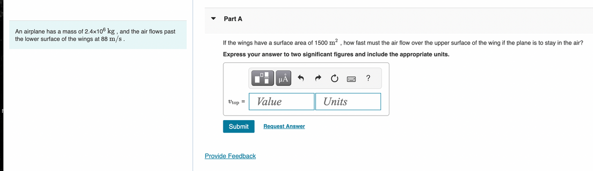 Part A
An airplane has a mass of 2.4×106 kg, and the air flows past
the lower surface of the wings at 88 m/s.
If the wings have a surface area of 1500 m², how fast must the air flow over the upper surface of the wing if the plane is to stay in the air?
Express your answer to two significant figures and include the appropriate units.
на
?
Utop
Value
Units
Submit
Request Answer
Provide Feedback