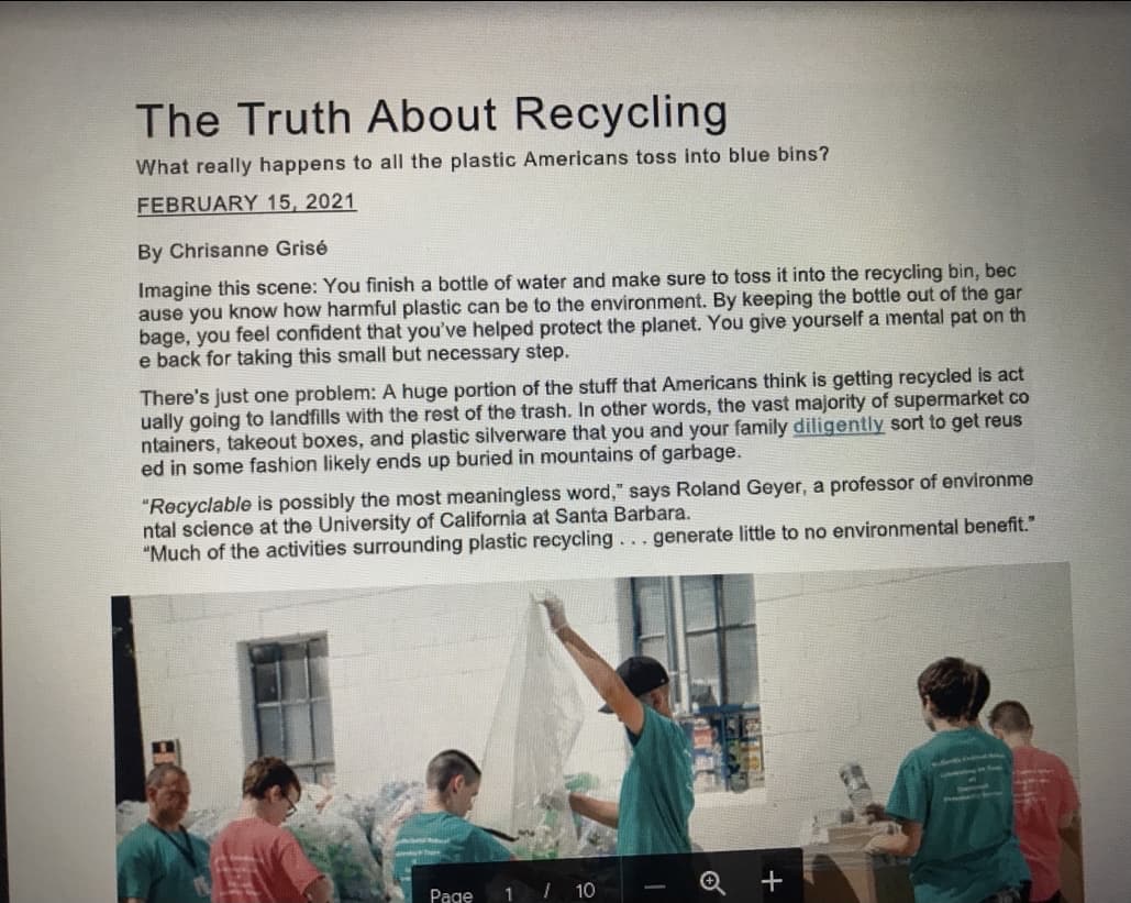 The Truth About Recycling
What really happens to all the plastic Americans toss into blue bins?
FEBRUARY 15, 2021
By Chrisanne Grisé
Imagine this scene: You finish a bottle of water and make sure to toss it into the recycling bin, bec
ause you know how harmful plastic can be to the environment. By keeping the bottle out of the gar
bage, you feel confident that you've helped protect the planet. You give yourself a mental pat on th
e back for taking this small but necessary step.
There's just one problem: A huge portion of the stuff that Americans think is getting recycled is act
ually going to landfills with the rest of the trash. In other words, the vast majority of supermarket co
ntainers, takeout boxes, and plastic silverware that you and your family diligently sort to get reus
ed in some fashion likely ends up buried in mountains of garbage.
"Recyclable is possibly the most meaningless word," says Roland Geyer, a professor of environme
ntal science at the University of California at Santa Barbara.
"Much of the activities surrounding plastic recycling. . .generate little to no environmental benefit."
Page
1 10
+
-
