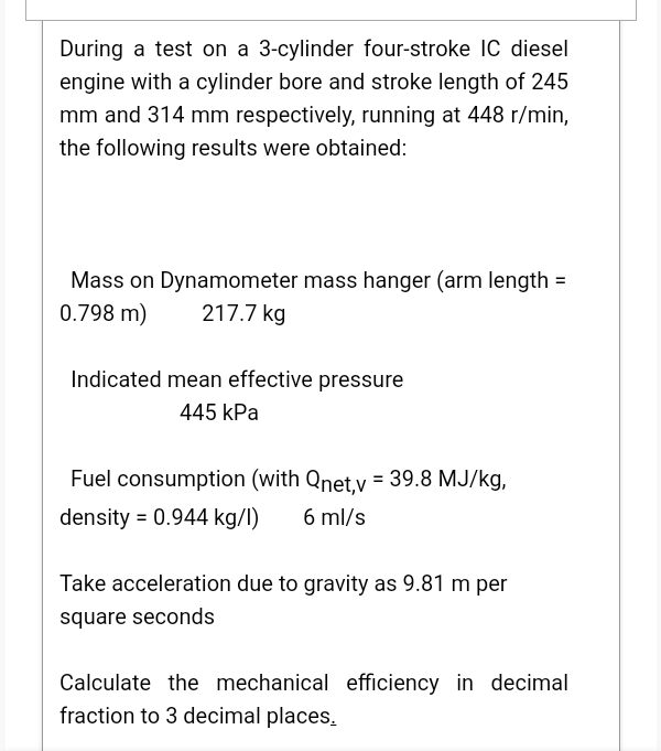 During a test on a 3-cylinder four-stroke IC diesel
engine with a cylinder bore and stroke length of 245
mm and 314 mm respectively, running at 448 r/min,
the following results were obtained:
Mass on Dynamometer mass hanger (arm length =
0.798 m)
217.7 kg
Indicated mean effective pressure
445 kPa
Fuel consumption (with Qnet,v = 39.8 MJ/kg,
density = 0.944 kg/l)
6 ml/s
Take acceleration due to gravity as 9.81 m per
square seconds
Calculate the mechanical efficiency in decimal
fraction to 3 decimal places.
