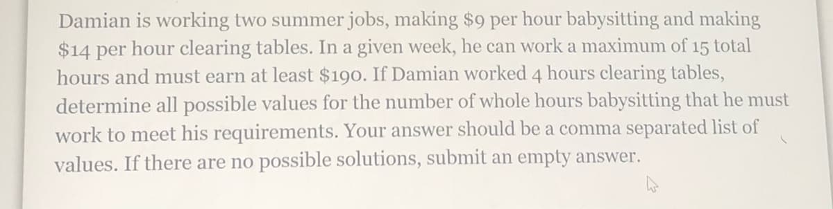 Damian is working two summer jobs, making $9 per hour babysitting and making
$14 per hour clearing tables. In a given week, he can work a maximum of 15 total
hours and must earn at least $190. If Damian worked 4 hours clearing tables,
determine all possible values for the number of whole hours babysitting that he must
work to meet his requirements. Your answer should be a comma separated list of
values. If there are no possible solutions, submit an empty answer.
