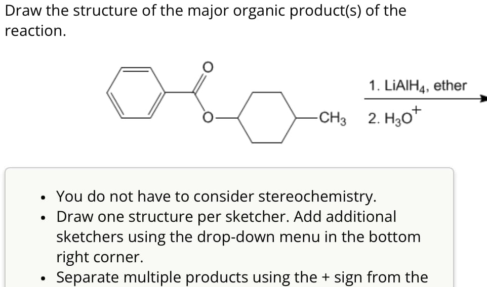 Draw the structure of the major organic product(s) of the
reaction.
1. LiAlH4, ether
-CH3 2. H₂O
•
. You do not have to consider stereochemistry.
Draw one structure per sketcher. Add additional
sketchers using the drop-down menu in the bottom
right corner.
•
Separate multiple products using the + sign from the