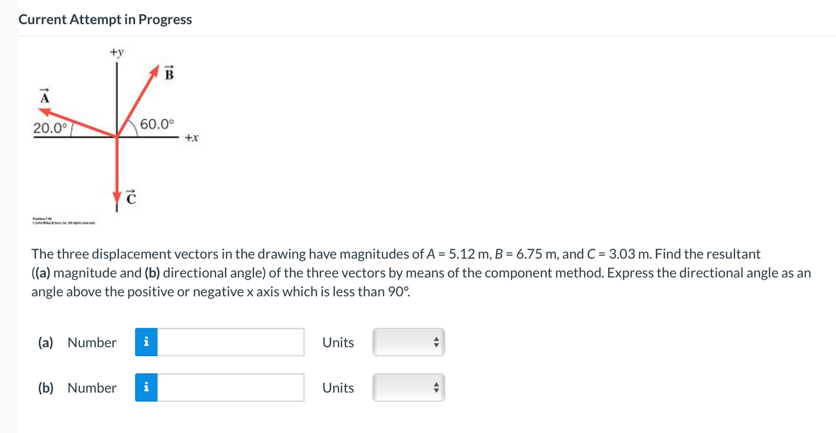 Current Attempt in Progress
A
20.0°
A
+y
Ć
(b) Number
B
60.0⁰
(a) Number i
The three displacement vectors in the drawing have magnitudes of A = 5.12 m, B = 6.75 m, and C = 3.03 m. Find the resultant
((a) magnitude and (b) directional angle) of the three vectors by means of the component method. Express the directional angle as an
angle above the positive or negative x axis which is less than 90°.
+x
Units
Units