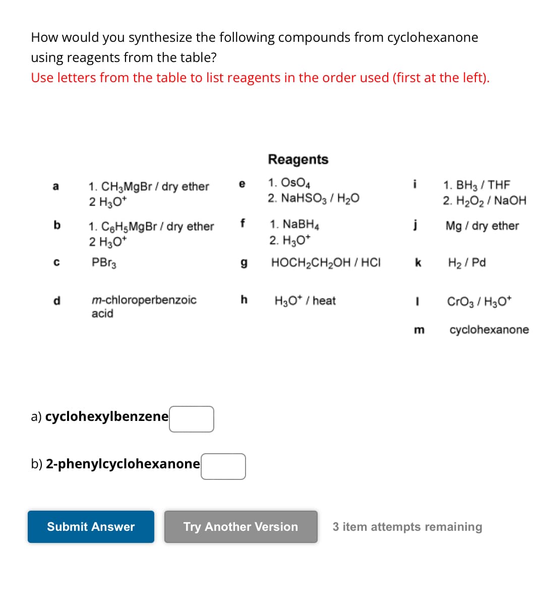 How would you synthesize the following compounds from cyclohexanone
using reagents from the table?
Use letters from the table to list reagents in the order used (first at the left).
Reagents
a
1. CH3MgBr/dry ether
2 H3O+
e
1. OsO4
i
1. BH3/THF
2. NaHSO3/H2O
2. H₂O₂ / NaOH
b
1. C6H5MgBr / dry ether
f
1. NaBH4
j
Mg / dry ether
2 H3O+
2. H3O+
с
PBr3
g
HOCH2CH2OH/HCI
k
H2/Pd
d
m-chloroperbenzoic
h
H3O+ / heat
I
CrO3 / H3O+
acid
m
cyclohexanone
a) cyclohexylbenzene
b) 2-phenylcyclohexanone
Submit Answer
Try Another Version
3 item attempts remaining