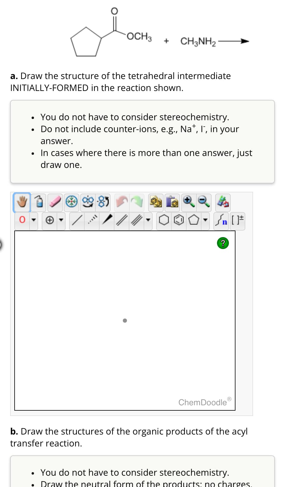 OCH3 + CH3NH2
a. Draw the structure of the tetrahedral intermediate
INITIALLY-FORMED in the reaction shown.
•
•
•
You do not have to consider stereochemistry.
Do not include counter-ions, e.g., Na+, I, in your
answer.
In cases where there is more than one answer, just
draw one.
√n [
?
ChemDoodle
b. Draw the structures of the organic products of the acyl
transfer reaction.
•
You do not have to consider stereochemistry.
•
Draw the neutral form of the products: no charges.