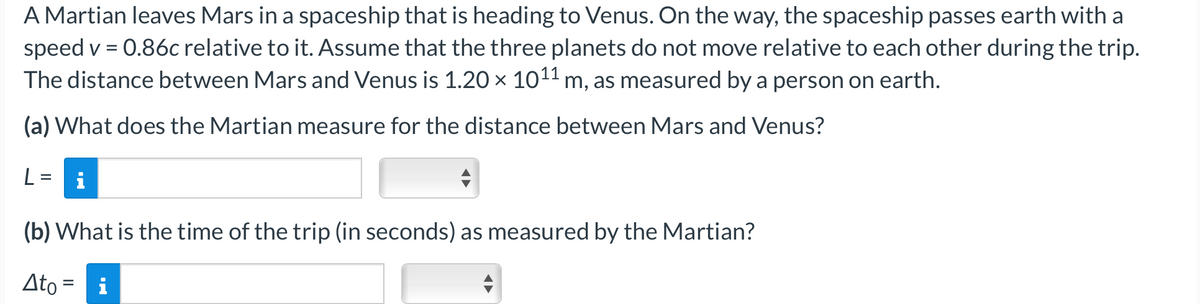 A Martian leaves Mars in a spaceship that is heading to Venus. On the way, the spaceship passes earth with a
speed v = 0.86c relative to it. Assume that the three planets do not move relative to each other during the trip.
The distance between Mars and Venus is 1.20 × 10¹¹ m, as measured by a person on earth.
(a) What does the Martian measure for the distance between Mars and Venus?
(b) What is the time of the trip (in seconds) as measured by the Martian?
Ato = i