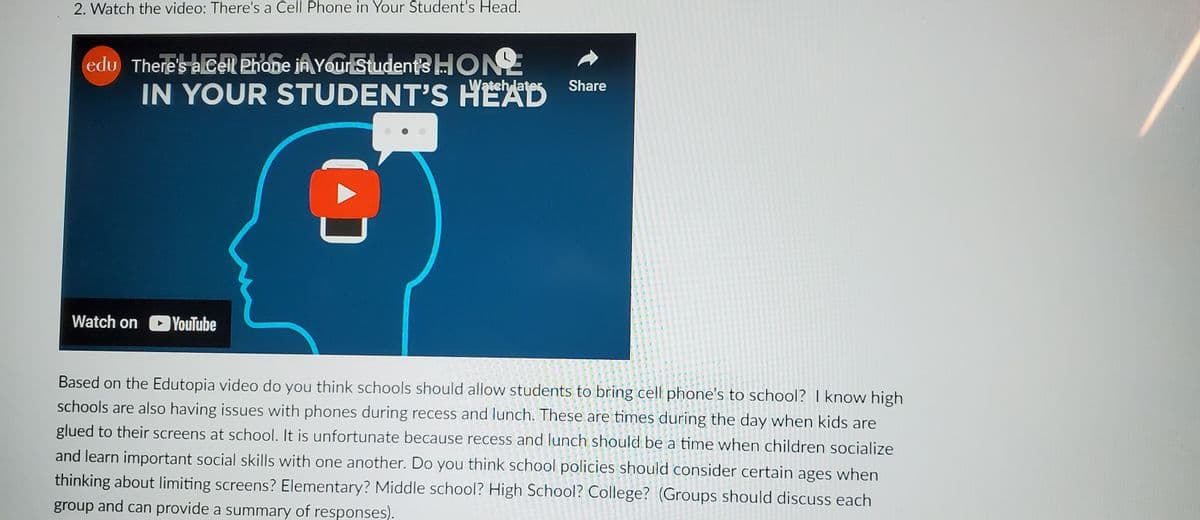 2. Watch the video: There's a Cell Phone in Your Student's Head.
edu There's a Cell Phone in Your Student's HON
IN YOUR STUDENT'S HEAD
Watch later
Watch on YouTube
Share
Based on the Edutopia video do you think schools should allow students to bring cell phone's to school? I know high
schools are also having issues with phones during recess and lunch. These are times during the day when kids are
glued to their screens at school. It is unfortunate because recess and lunch should be a time when children socialize
and learn important social skills with one another. Do you think school policies should consider certain ages when
thinking about limiting screens? Elementary? Middle school? High School? College? (Groups should discuss each
group and can provide a summary of responses).