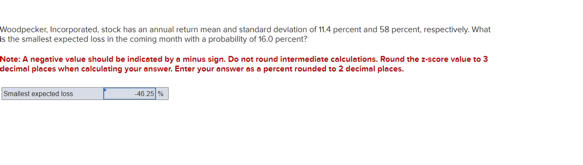 Woodpecker, Incorporated, stock has an annual return mean and standard deviation of 11.4 percent and 58 percent, respectively. What
is the smallest expected loss in the coming month with a probability of 16.0 percent?
Note: A negative value should be indicated by a minus sign. Do not round intermediate calculations. Round the z-score value to 3
decimal places when calculating your answer. Enter your answer as a percent rounded to 2 decimal places.
Smallest expected loss
-46.25%