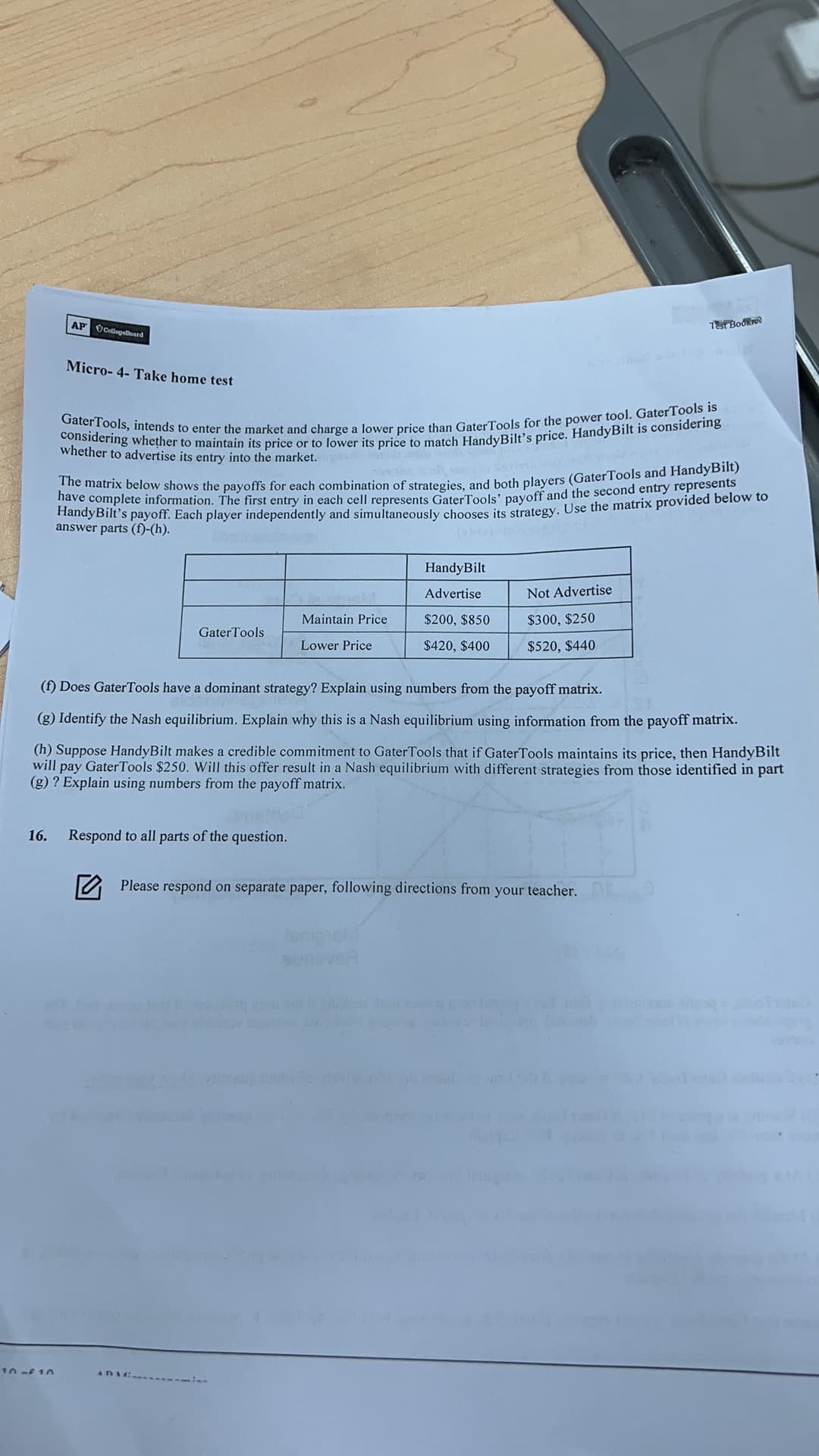 AP CollegoBoard
T Bookie
Micro- 4- Take home test
whether to advertise its entry into the market.
HandyBilt's payoff. Each player independently and simultaneously chooses its strategy. Use the matrix provided below to
answer parts (f)-(h).
HandyBilt
Advertise
Not Advertise
Maintain Price
$200, $850
$300, $250
GaterTools
Lower Price
$420, $400
$520, $440
(f) Does GaterTools have a dominant strategy? Explain using numbers from the payoff matrix.
(g) Identify the Nash equilibrium. Explain why this is a Nash equilibrium using information from the payoff matrix.
(h) Suppose HandyBilt makes a credible commitment to GaterTools that if GaterTools maintains its price, then HandyBilt
will pay GaterTools $250. Will this offer result in a Nash equilibrium with different strategies from those identified in part
(g) ? Explain using numbers from the payoff matrix.
16.
Respond to all parts of the question.
O Please respond on separate paper, following directions from
your teacher.
10 f 10
ADAM
