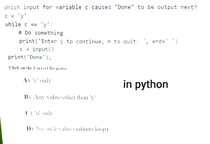 Which input for variable c causes "Done" to be output next?
c = 'y'
while c == 'y':
# Do something
print('Enter y to continue, n to quit: ', end=' ')
c=input()
print('Done');
Click on the Correct Response
A) 'y' only
B) Any value other than 'y
C) 'n' only
D) No such value (infinite loop)
in python