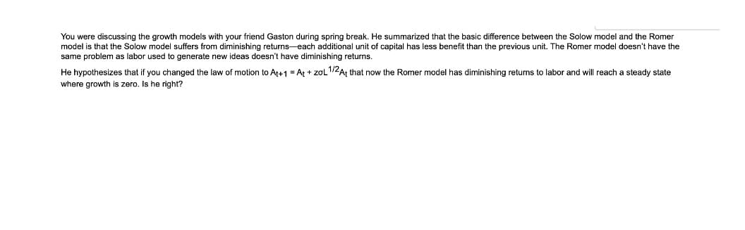 You were discussing the growth models with your friend Gaston during spring break. He summarized that the basic difference between the Solow model and the Romer
model is that the Solow model suffers from diminishing returns-each additional unit of capital has less benefit than the previous unit. The Romer model doesn't have the
same problem as labor used to generate new ideas doesn't have diminishing returns.
He hypothesizes that if you changed the law of motion to At+1 = At + zol1/2A; that now the Romer model has diminishing returns to labor and will reach a steady state
where growth is zero. Is he right?
