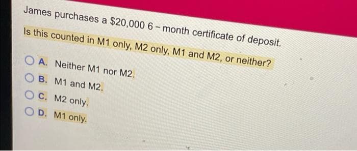 James purchases a $20,000 6-month certificate of deposit.
Is this counted in M1 only, M2 only, M1 and M2, or neither?
OA. Neither M1 nor M2.
OB. M1 and M2.
OC. M2 only.
OD. M1 only.