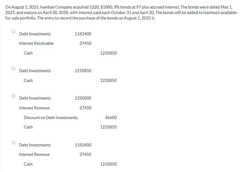 On August 1, 2025, Ivanhoe Company acquired 1220, $1000, 9% bonds at 97 plus accrued interest. The bonds were dated May 1,
2025, and mature on April 30, 2030, with interest paid each October 31 and April 30. The bonds will be added to Ivanhoe's available-
for-sale portfolio. The entry to record the purchase of the bonds on August 1, 2025 is
Debt Investments
Interest Receivable
Cash
Debt Investments
Cash
1183400
27450
Debt Investments
Interest Revenue
Cash
1210850
Debt Investments
Interest Revenue
Discount on Debt Investments
Cash
1220000
27450
1183400
27450
1210850
1210850
36600
1210850
1210850