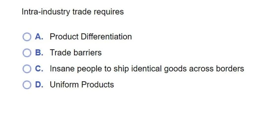 Intra-industry trade requires
OA. Product Differentiation
OB. Trade barriers
C. Insane people to ship identical goods across borders
OD. Uniform Products