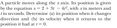 A particle moves along the x axis. Its position is given
by the equation x = 2 + 3t – 4t°, with x in meters and
tin seconds. Determine (a) its position when it changes
direction and (b) its velocity when it returns to the
position it had at t= 0.

