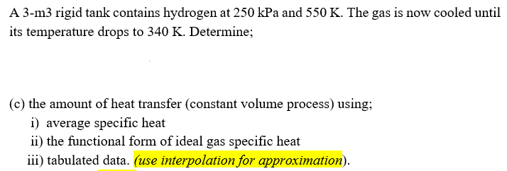 A 3-m3 rigid tank contains hydrogen at 250 kPa and 550 K. The gas is now cooled until
its temperature drops to 340 K. Determine;
(c) the amount of heat transfer (constant volume process) using;
i) average specific heat
ii) the functional form of ideal gas specific heat
iii) tabulated data. (use interpolation for approximation).
