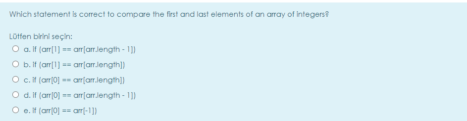 Which statement is correct to compare the first and last elements of an array of integers?
Lütfen birini seçin:
O a. if (arr[1] == arr[arr.length - 1])
O b. if (arr[1] == arr[arr.length])
O c. if (arr[0] == arr[arr.length])
O d. if (arr[0] == arr[arr.length - 1])
O e. if (arr[0] == arr[-1])
