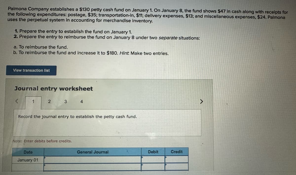 Palmona Company establishes a $130 petty cash fund on January 1. On January 8, the fund shows $47 in cash along with receipts for
the following expenditures: postage, $35; transportation-in, $11; delivery expenses, $13; and miscellaneous expenses, $24. Palmona
uses the perpetual system in accounting for merchandise inventory.
1. Prepare the entry to establish the fund on January 1.
2. Prepare the entry to reimburse the fund on January 8 under two separate situations:
a. To reimburse the fund.
b. To reimburse the fund and increase it to $180. Hint: Make two entries.
View transaction list
Journal entry worksheet
<
1
2
3 4
Record the journal entry to establish the petty cash fund.
Note: Enter debits before credits.
Date
January 01
General Journal
Debit
Credit