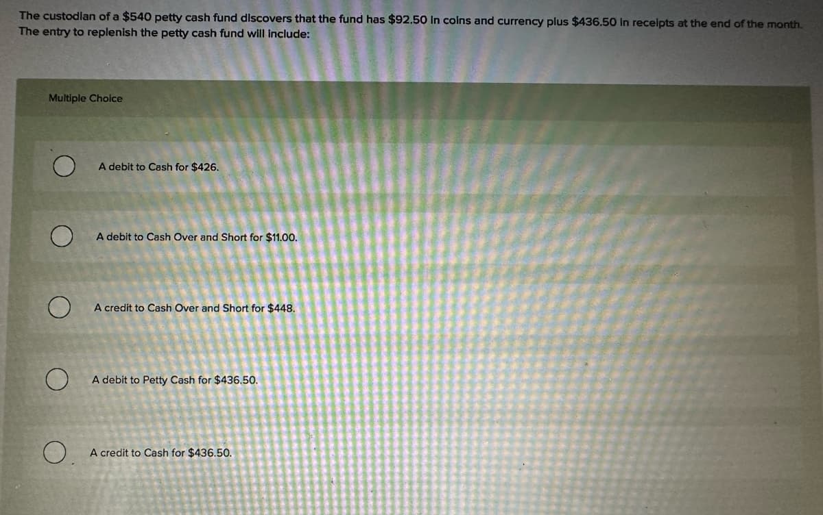 The custodian of a $540 petty cash fund discovers that the fund has $92.50 in coins and currency plus $436.50 In receipts at the end of the month.
The entry to replenish the petty cash fund will include:
Multiple Choice
A debit to Cash for $426.
A debit to Cash Over and Short for $11.00.
A credit to Cash Over and Short for $448.
O
A debit to Petty Cash for $436.50.
0.
A credit to Cash for $436.50.