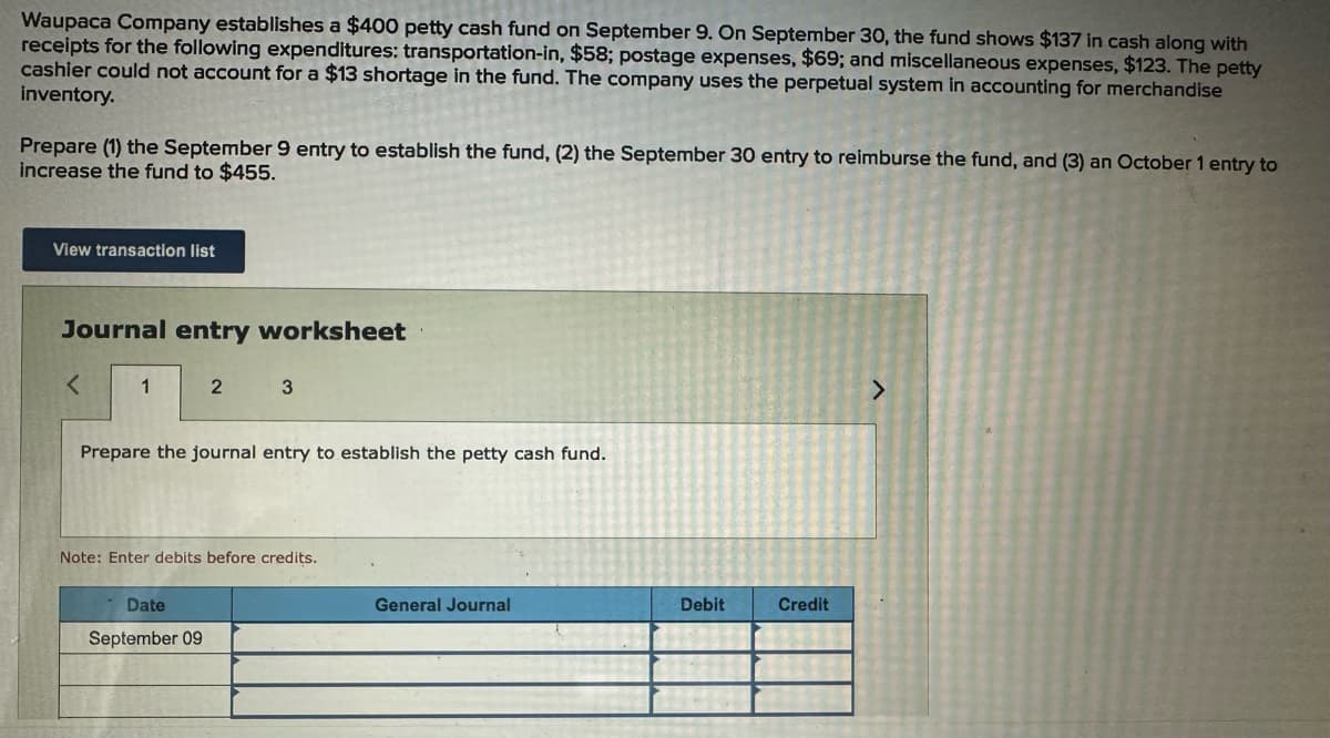 Waupaca Company establishes a $400 petty cash fund on September 9. On September 30, the fund shows $137 in cash along with
receipts for the following expenditures: transportation-in, $58; postage expenses, $69; and miscellaneous expenses, $123. The petty
cashier could not account for a $13 shortage in the fund. The company uses the perpetual system in accounting for merchandise
inventory.
Prepare (1) the September 9 entry to establish the fund, (2) the September 30 entry to reimburse the fund, and (3) an October 1 entry to
increase the fund to $455.
View transaction list
Journal entry worksheet
<
1
2 3
Prepare the journal entry to establish the petty cash fund.
Note: Enter debits before credits.
Date
September 09
General Journal
Debit
Credit