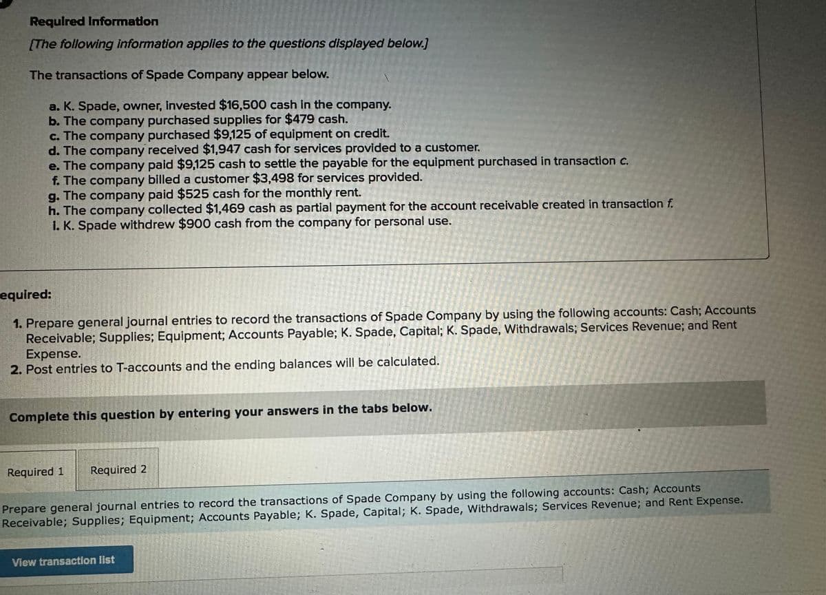 Required Information
[The following information applies to the questions displayed below.]
The transactions of Spade Company appear below.
a. K. Spade, owner, invested $16,500 cash in the company.
b. The company purchased supplies for $479 cash.
c. The company purchased $9,125 of equipment on credit.
d. The company received $1,947 cash for services provided to a customer.
e. The company paid $9,125 cash to settle the payable for the equipment purchased in transaction c.
f. The company billed a customer $3,498 for services provided.
g. The company paid $525 cash for the monthly rent.
h. The company collected $1,469 cash as partial payment for the account receivable created in transaction f.
1. K. Spade withdrew $900 cash from the company for personal use.
equired:
1. Prepare general journal entries to record the transactions of Spade Company by using the following accounts: Cash; Accounts
Receivable; Supplies; Equipment; Accounts Payable; K. Spade, Capital; K. Spade, Withdrawals; Services Revenue; and Rent
Expense.
2. Post entries to T-accounts and the ending balances will be calculated.
Sement
Required 1 Required 2
Complete this question by entering your answers in the tabs below.
View transaction list
Prepare general journal entries to record the transactions of Spade Company by using the following accounts: Cash; Accounts
Receivable; Supplies; Equipment; Accounts Payable; K. Spade, Capital; K. Spade, Withdrawals; Services Revenue; and Rent Expense.
12455
201
E
F
11-75
PAL
EE
LANDE