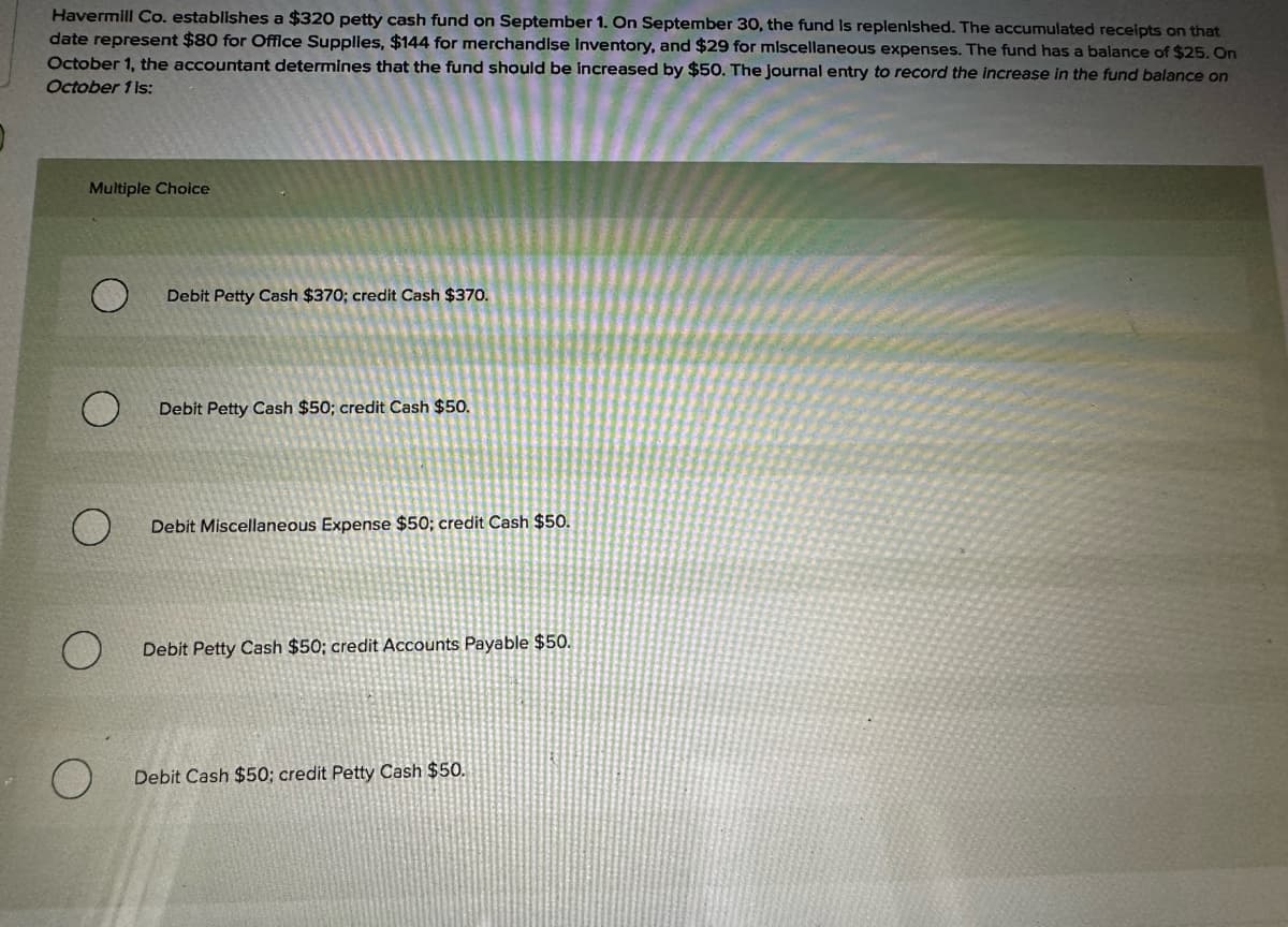 Havermill Co. establishes a $320 petty cash fund on September 1. On September 30, the fund is replenished. The accumulated receipts on that
date represent $80 for Office Supplies, $144 for merchandise Inventory, and $29 for miscellaneous expenses. The fund has a balance of $25. On
October 1, the accountant determines that the fund should be increased by $50. The journal entry to record the increase in the fund balance on
October 1 is:
Multiple Choice
Debit Petty Cash $370; credit Cash $370.
Debit Petty Cash $50; credit Cash $50.
O
Debit Miscellaneous Expense $50; credit Cash $50.
Debit Petty Cash $50; credit Accounts Payable $50.
O
Debit Cash $50; credit Petty Cash $50.