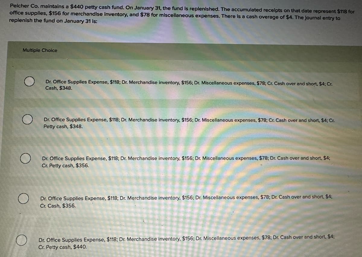Pelcher Co. maintains a $440 petty cash fund. On January 31, the fund is replenished. The accumulated receipts on that date represent $118 for
office supplies, $156 for merchandise inventory, and $78 for miscellaneous expenses. There is a cash overage of $4. The Journal entry to
replenish the fund on January 31 is:
Multiple Choice
Dr. Office Supplies Expense, $118; Dr. Merchandise inventory, $156; Dr. Miscellaneous expenses, $78; Cr. Cash over and short, $4; Cr.
Cash, $348.
О
Dr. Office Supplies Expense, $118; Dr. Merchandise inventory, $156; Dr. Miscellaneous expenses, $78; Cr. Cash over and short, $4; Cr.
Petty cash, $348.
О
Dr. Office Supplies Expense, $118; Dr. Merchandise inventory, $156; Dr. Miscellaneous expenses, $78; Dr. Cash over and short, $4;
Cr. Petty cash, $356.
Dr. Office Supplies Expense, $118; Dr. Merchandise inventory, $156; Dr. Miscellaneous expenses, $78; Dr. Cash over and short, $4;
Cr. Cash, $356.
O
Dr. Office Supplies Expense, $118; Dr. Merchandise inventory, $156; Dr. Miscellaneous expenses, $78; Dr. Cash over and short, $4;
Cr. Petty cash, $440.