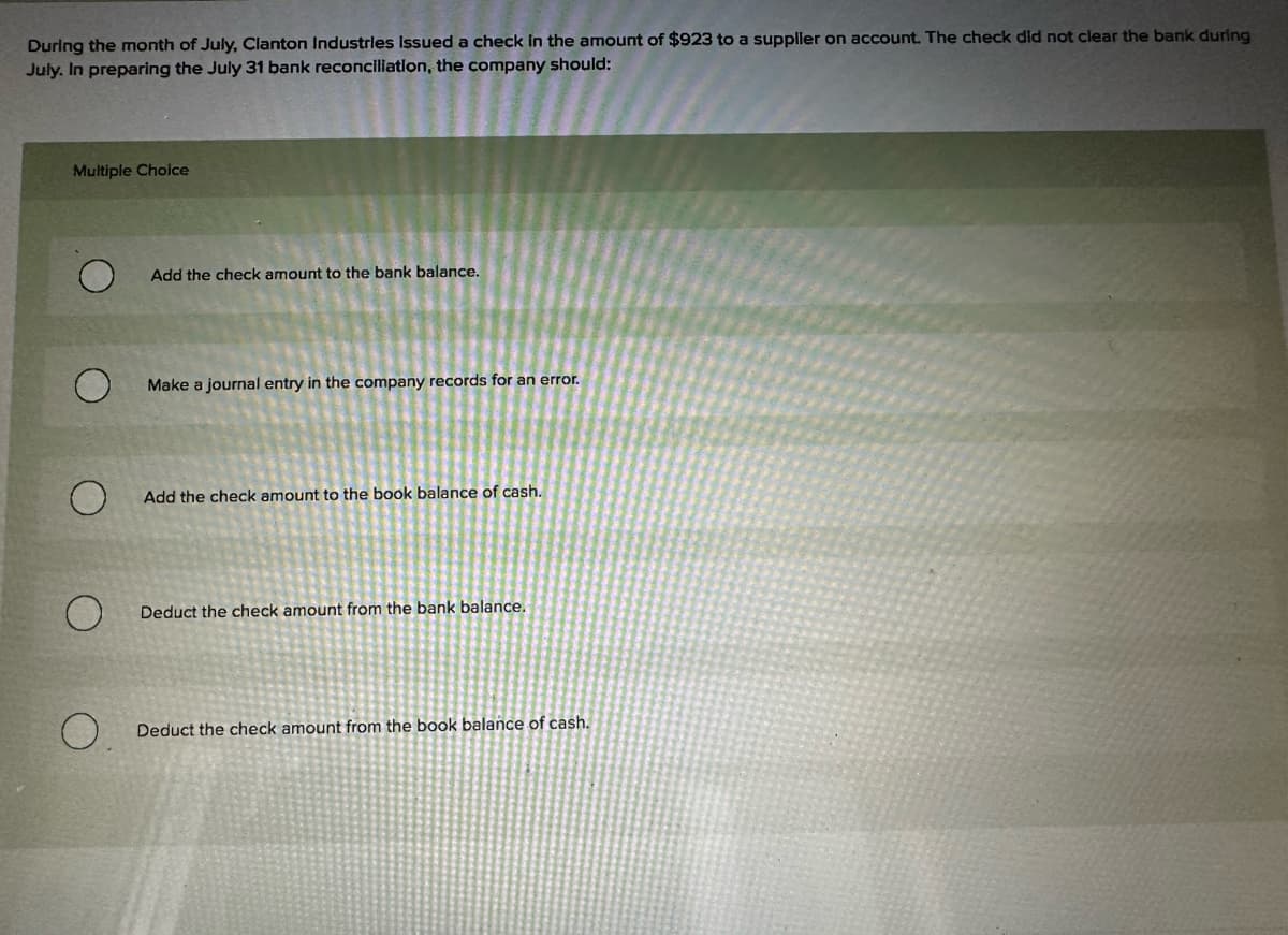 During the month of July, Clanton Industries Issued a check in the amount of $923 to a supplier on account. The check did not clear the bank during
July. In preparing the July 31 bank reconciliation, the company should:
Multiple Choice
Add the check amount to the bank balance.
O
Make a journal entry in the company records for an error.
Add the check amount to the book balance of cash.
O
Deduct the check amount from the bank balance.
0.
Deduct the check amount from the book balance of cash.
