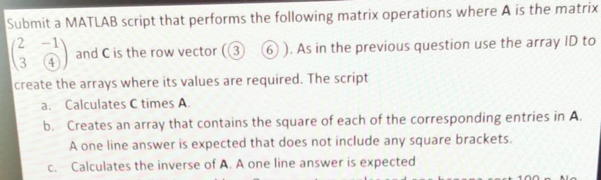 Submit a MATLAB script that performs the following matrix operations where A is the matrix
(²733) and C is the row vector (3) 6). As in the previous question use the array ID to
4
create the arrays where its values are required. The script
a. Calculates C times A.
b.
C.
Creates an array that contains the square of each of the corresponding entries in A.
A one line answer is expected that does not include any square brackets.
Calculates the inverse of A. A one line answer is expected
100
No