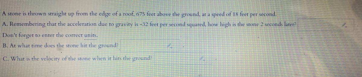 A stone is thrown straight up from the edge of a reof, 675 feet above the ground, at a speed of 18 feet
SEOne
per second.
A. Remembering that the acceleration due to gravity is -32 feet pET second squared, how high is the stone 2 seconds later?
Don't forget to enter the correct units.
B.At what time does the stone hit the ground
C. What is the velocity of the stone when it hits the ground?
