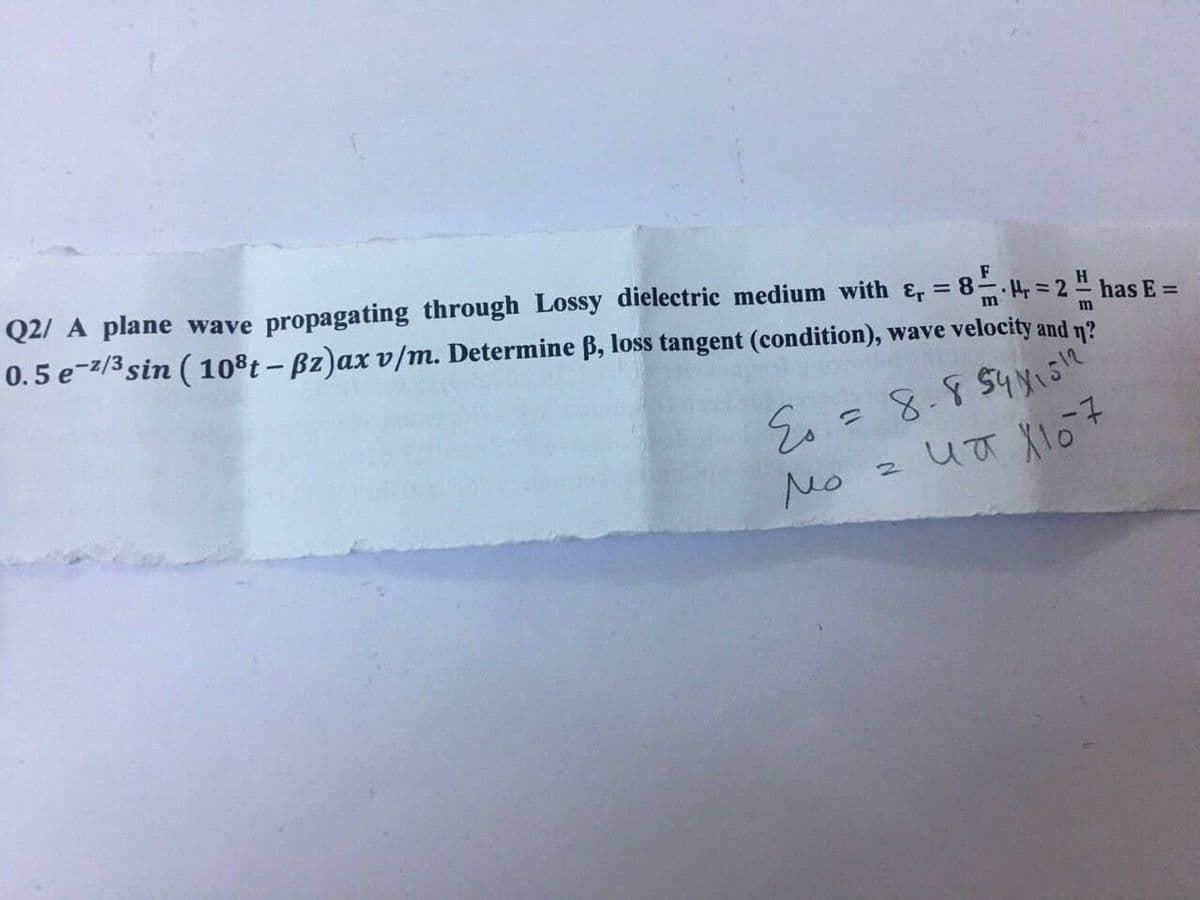 Q2/ A plane wave propagating through Lossy dielectric medium with &, = 8.4, = 2 " has E =
0.5 e-z/3 sin (10°t – Bz)ax v/m. Determine ß, loss tangent (condition), wave velocity and n?
F
H
Mo
2 पत \1o +
