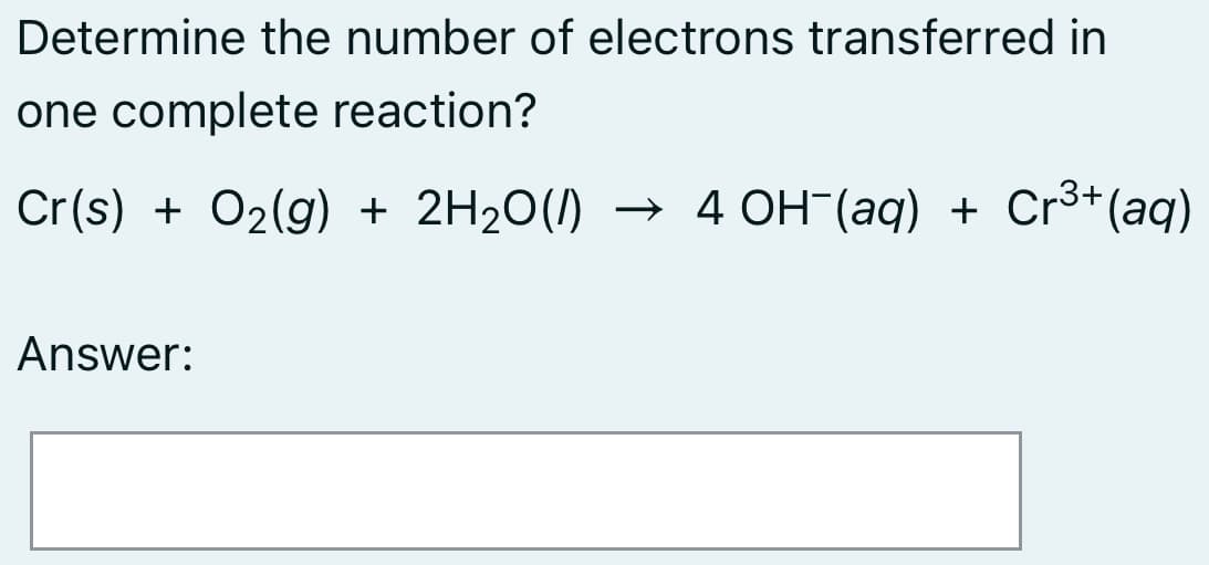 Determine the number of electrons transferred in
one complete reaction?
Cr(s) + O2(g) + 2H20(1)
→ 4 OH (aq) + Cr³+(aq)
Answer:
