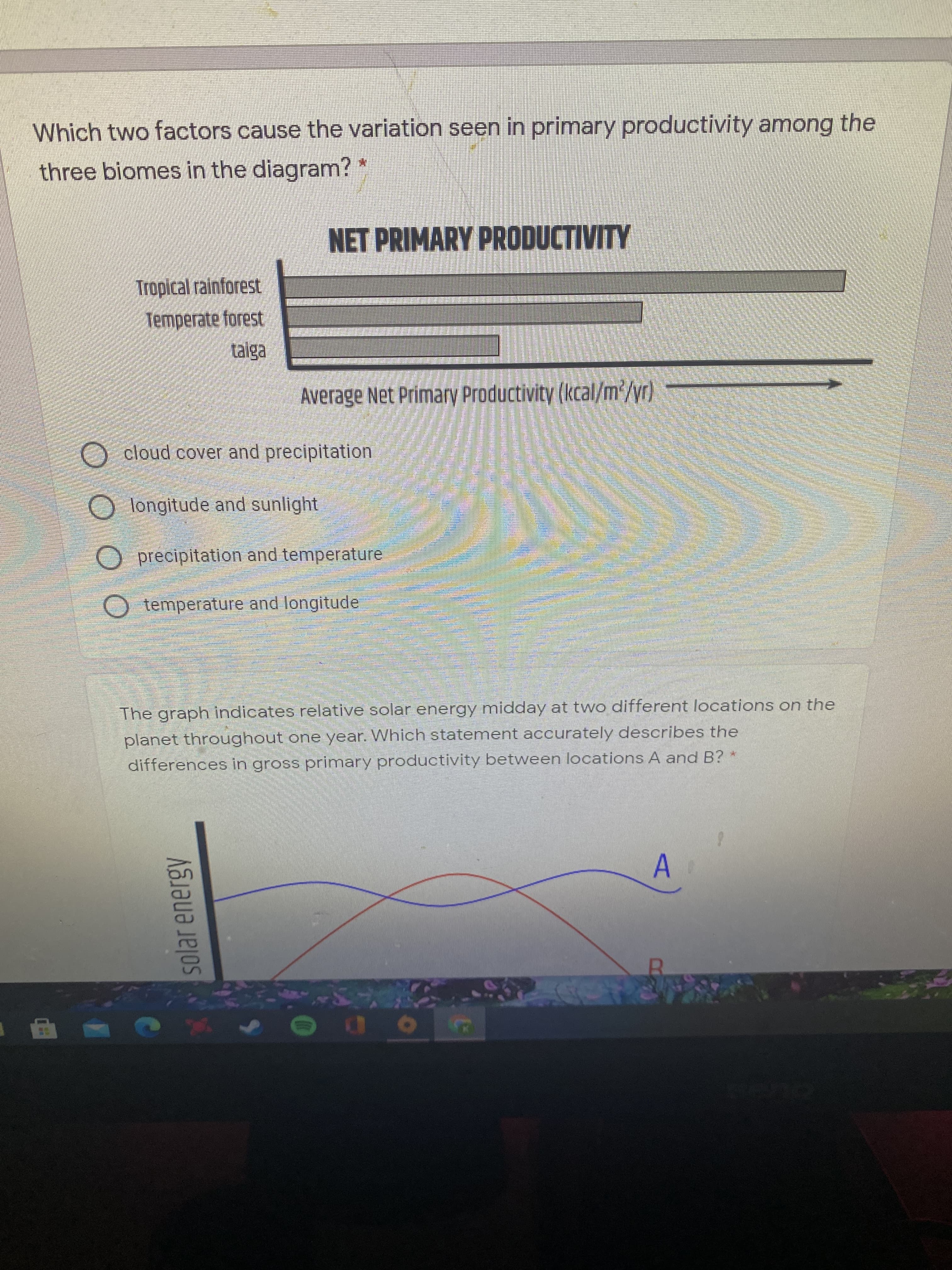 solar energy
Which two factors cause the variation seen in primary productivity among the
three biomes in the diagram?
NET PRIMARY PRODUCTIVITY
Tropical rainforest
Temperate forest
taiga
Average Net Primary Productivity (kcal/m²/yr)
cloud cover and precipitation
O longitude and sunlight
O precipitation and temperature
O temperature and longitude
The graph indicates relative solar energy midday at two different locations on the
planet throughout one year. Which statement accurately describes the
differences in gross primary productivity between locations A and B?
A.
10
