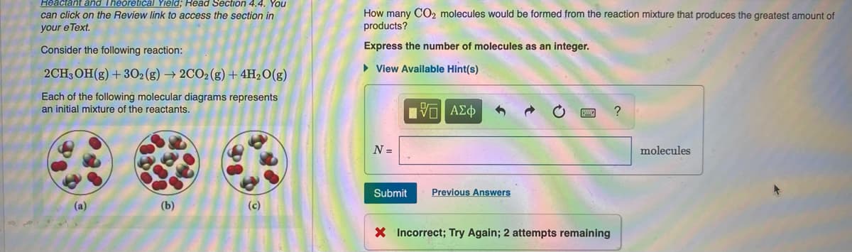 Reactant and Theoretical Yield; Read Section 4.4. You
can click on the Review link to access the section in
your e Text.
Consider the following reaction:
2CH3OH(g) + 302 (g) → 2CO2 (g) + 4H₂O(g)
Each of the following molecular diagrams represents
an initial mixture of the reactants.
(a)
(b)
(c)
How many CO2 molecules would be formed from the reaction mixture that produces the greatest amount of
products?
Express the number of molecules as an integer.
► View Available Hint(s)
N =
[Π ΑΣΦ
Submit
Previous Answers
X Incorrect; Try Again; 2 attempts remaining
?
molecules