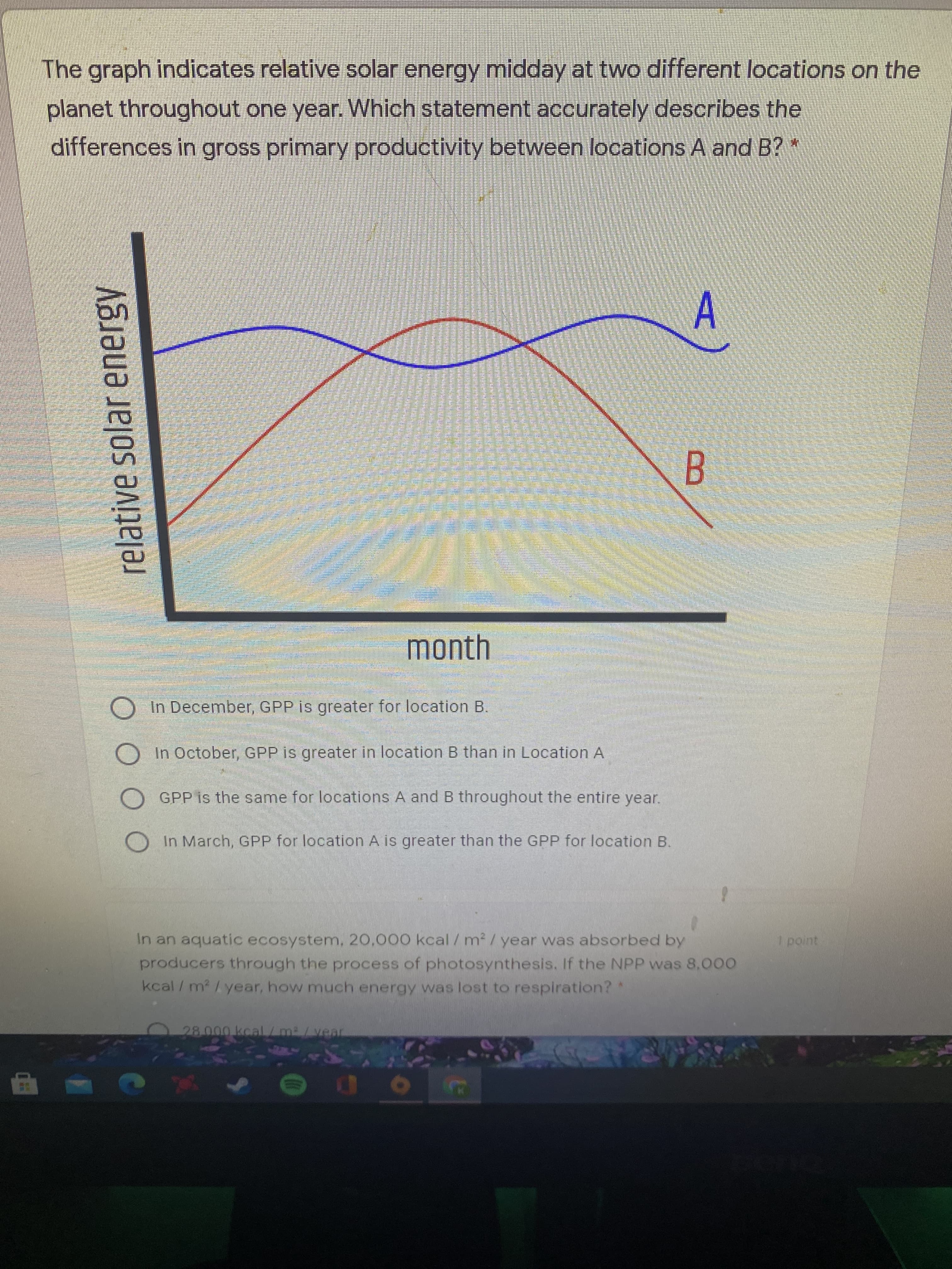 relative solar energy
The graph indicates relative solar energy midday at two different locations on the
planet throughout one year. Which statement accurately describes the
differences in gross primary productivity between locations A and B?*
A.
B.
month
In December, GPP is greater for location B.
In October, GPP is greater in location B than in Location A
GPP is the same for locations A and B throughout the entire year.
OIn March, GPP for location A is greater than the GPP for location B.
In an aquatic ecosystem, 20.000 kcal /m²/ year was absorbed by
producers through the process of photosynthesis. If the NPP was 8.000
kcal /m2/year, how much energy was lost to respiration?
28.000 kcal/m/vea
