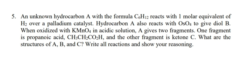 5. An unknown hydrocarbon A with the formula C,H12 reacts with 1 molar equivalent of
H2 over a palladium catalyst. Hydrocarbon A also reacts with OsO4 to give diol B.
When oxidized with KMNO4 in acidic solution, A gives two fragments. One fragment
is propanoic acid, CH3CH2CO2H, and the other fragment is ketone C. What are the
structures of A, B, and C? Write all reactions and show your reasoning.
