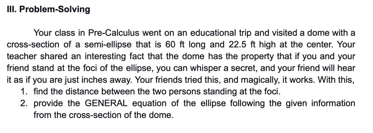III. Problem-Solving
Your class in Pre-Calculus went on an educational trip and visited a dome with a
cross-section of a semi-ellipse that is 60 ft long and 22.5 ft high at the center. Your
teacher shared an interesting fact that the dome has the property that if you and your
friend stand at the foci of the ellipse, you can whisper a secret, and your friend will hear
it as if you are just inches away. Your friends tried this, and magically, it works. With this,
1. find the distance between the two persons standing at the foci.
2. provide the GENERAL equation of the ellipse following the given information
from the cross-section of the dome.